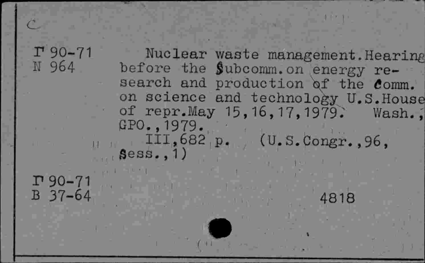 ﻿r 90-71 Nuclear waste management.Hearing N 964 before the $ubcomm.on energy research and production \f the tfomm. on science and technology U.S.House of repr.May 15,16,17,1979'.' Wash., GPO.,1979.
h ,	111,682 p. (U.S.Congr.,96,
fîess., 1 )
r90-71
B 37-64
4818